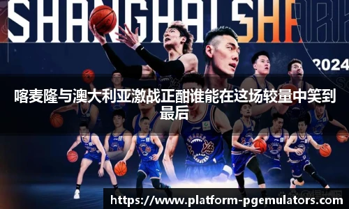 喀麦隆与澳大利亚激战正酣谁能在这场较量中笑到最后