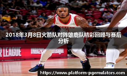 2018年3月8日火箭队对阵雄鹿队精彩回顾与赛后分析