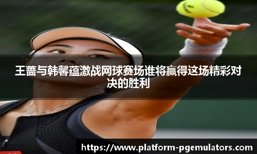 王蔷与韩馨蕴激战网球赛场谁将赢得这场精彩对决的胜利