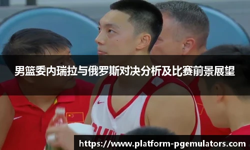 男篮委内瑞拉与俄罗斯对决分析及比赛前景展望