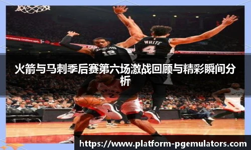 火箭与马刺季后赛第六场激战回顾与精彩瞬间分析